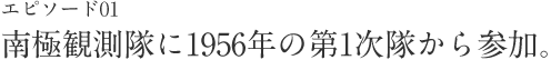 エピソード01 南極観測隊に1956年の第1次隊から参加。