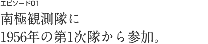 エピソード01 南極観測隊に1956年の第1次隊から参加。