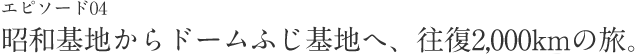 エピソード04 昭和基地からドームふじ基地へ、往復2,000kmの旅。