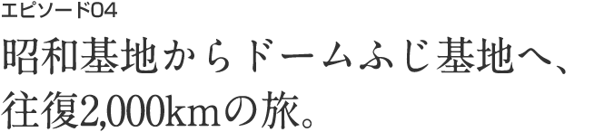 エピソード04 昭和基地からドームふじ基地へ、往復2,000kmの旅。