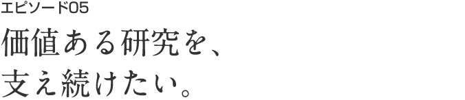 エピソード05 価値ある研究を、支え続けたい。