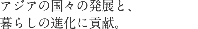 アジアの国々の発展と、暮らしの進化に貢献。