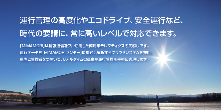 運行管理の高度化やエコドライブ、安全運行など、時代の要請に、常に高いレベルで対応できます。「MOMAMORI」は情報通信をフル活用した商用車テレマティクスの先駆けです。運行データを「MOMAMORIセンター」に集約し解析するクラウドシステムを採用。車両と管理者をつないで、リアルタイムの高度な運行管理を手軽に実現します。