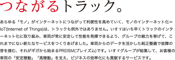 あらゆる「モノ」がインターネットにつながって利便性を高めていく、モノのインターネット化＝IoT(Internet of Things)は、トラックも例外ではありません。いすゞはいち早くトラックのインターネット化に取り組み、車両が常に安定して性能を発揮できるよう、グループの総力を挙げて、これまでにない新たなサービスをつくりあげました。車両からのデータを活かした純正整備で故障の芽を摘む、それがギガから始まるPREISM(プレイズム)です。いすゞグループが結集して、お客様の車両の「安定稼動」「高稼動」を支え、ビジネスの効率化にも貢献するサービスです。