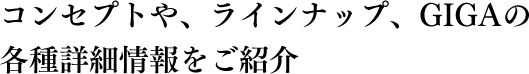 コンセプトや、ラインナップ、GIGAの各種詳細情報をご紹介