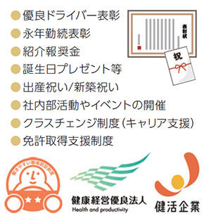 ・優良ドライバー表彰・永年勤続表彰・紹介報奨金・誕生日プレゼント等・出産祝い/新築祝い・社内部活動やイベントの開催・クラスチェンジ制度(キャリア支援)・免許取得支援制度